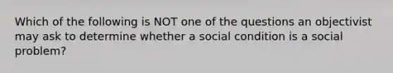 Which of the following is NOT one of the questions an objectivist may ask to determine whether a social condition is a social problem?