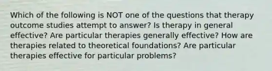 Which of the following is NOT one of the questions that therapy outcome studies attempt to answer? Is therapy in general effective? Are particular therapies generally effective? How are therapies related to theoretical foundations? Are particular therapies effective for particular problems?