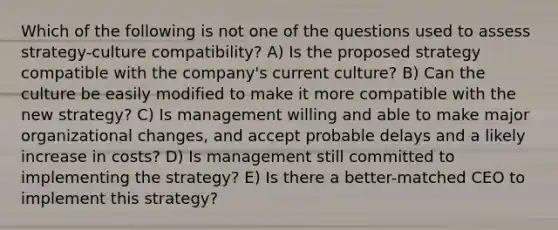 Which of the following is not one of the questions used to assess strategy-culture compatibility? A) Is the proposed strategy compatible with the company's current culture? B) Can the culture be easily modified to make it more compatible with the new strategy? C) Is management willing and able to make major organizational changes, and accept probable delays and a likely increase in costs? D) Is management still committed to implementing the strategy? E) Is there a better-matched CEO to implement this strategy?