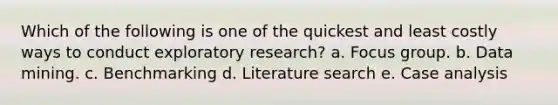 Which of the following is one of the quickest and least costly ways to conduct exploratory research? a. Focus group. b. Data mining. c. Benchmarking d. Literature search e. Case analysis