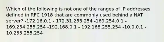 Which of the following is not one of the ranges of IP addresses defined in RFC 1918 that are commonly used behind a NAT server? -172.16.0.1 - 172.31.255.254 -169.254.0.1 - 169.254.255.254 -192.168.0.1 - 192.168.255.254 -10.0.0.1 - 10.255.255.254