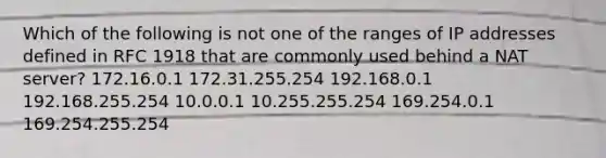 Which of the following is not one of the ranges of IP addresses defined in RFC 1918 that are commonly used behind a NAT server? 172.16.0.1 172.31.255.254 192.168.0.1 192.168.255.254 10.0.0.1 10.255.255.254 169.254.0.1 169.254.255.254