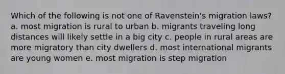 Which of the following is not one of Ravenstein's migration laws? a. most migration is rural to urban b. migrants traveling long distances will likely settle in a big city c. people in rural areas are more migratory than city dwellers d. most international migrants are young women e. most migration is step migration