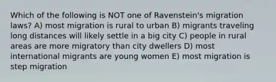 Which of the following is NOT one of Ravenstein's migration laws? A) most migration is rural to urban B) migrants traveling long distances will likely settle in a big city C) people in rural areas are more migratory than city dwellers D) most international migrants are young women E) most migration is step migration