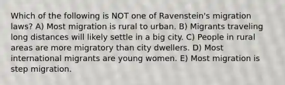 Which of the following is NOT one of Ravenstein's migration laws? A) Most migration is rural to urban. B) Migrants traveling long distances will likely settle in a big city. C) People in rural areas are more migratory than city dwellers. D) Most international migrants are young women. E) Most migration is step migration.