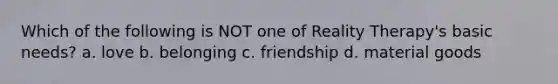 Which of the following is NOT one of Reality Therapy's basic needs? a. love b. belonging c. friendship d. material goods