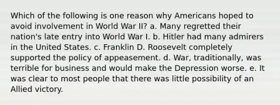 Which of the following is one reason why Americans hoped to avoid involvement in World War II? a. Many regretted their nation's late entry into World War I. b. Hitler had many admirers in the United States. c. Franklin D. Roosevelt completely supported the policy of appeasement. d. War, traditionally, was terrible for business and would make the Depression worse. e. It was clear to most people that there was little possibility of an Allied victory.