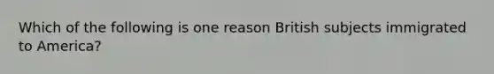 Which of the following is one reason British subjects immigrated to America?