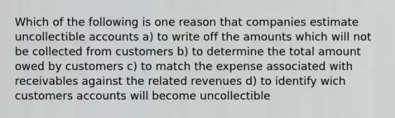 Which of the following is one reason that companies estimate uncollectible accounts a) to write off the amounts which will not be collected from customers b) to determine the total amount owed by customers c) to match the expense associated with receivables against the related revenues d) to identify wich customers accounts will become uncollectible