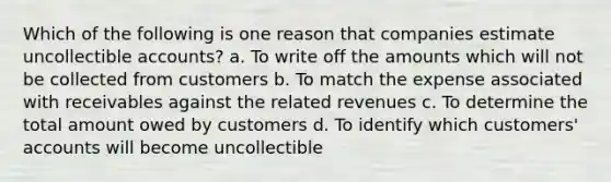 Which of the following is one reason that companies estimate uncollectible accounts? a. To write off the amounts which will not be collected from customers b. To match the expense associated with receivables against the related revenues c. To determine the total amount owed by customers d. To identify which customers' accounts will become uncollectible