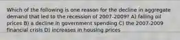 Which of the following is one reason for the decline in aggregate demand that led to the recession of 2007-2009? A) falling oil prices B) a decline in government spending C) the 2007-2009 financial crisis D) increases in housing prices