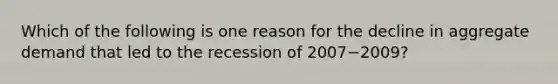 Which of the following is one reason for the decline in aggregate demand that led to the recession of 2007−​2009?