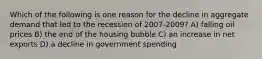 Which of the following is one reason for the decline in aggregate demand that led to the recession of 2007-2009? A) falling oil prices B) the end of the housing bubble C) an increase in net exports D) a decline in government spending