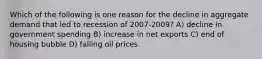 Which of the following is one reason for the decline in aggregate demand that led to recession of 2007-2009? A) decline in government spending B) increase in net exports C) end of housing bubble D) falling oil prices