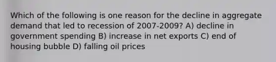 Which of the following is one reason for the decline in aggregate demand that led to recession of 2007-2009? A) decline in government spending B) increase in net exports C) end of housing bubble D) falling oil prices