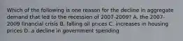 Which of the following is one reason for the decline in aggregate demand that led to the recession of​ 2007-2009? A. the​ 2007-2009 financial crisis B. falling oil prices C. increases in housing prices D. a decline in government spending