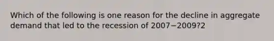 Which of the following is one reason for the decline in aggregate demand that led to the recession of 2007−​2009?2