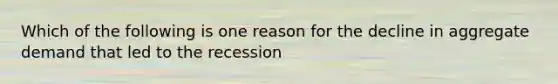 Which of the following is one reason for the decline in aggregate demand that led to the recession