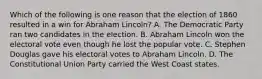 Which of the following is one reason that the election of 1860 resulted in a win for Abraham Lincoln? A. The Democratic Party ran two candidates in the election. B. Abraham Lincoln won the electoral vote even though he lost the popular vote. C. Stephen Douglas gave his electoral votes to Abraham Lincoln. D. The Constitutional Union Party carried the West Coast states.