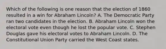 Which of the following is one reason that the election of 1860 resulted in a win for Abraham Lincoln? A. The Democratic Party ran two candidates in the election. B. Abraham Lincoln won the electoral vote even though he lost the popular vote. C. Stephen Douglas gave his electoral votes to Abraham Lincoln. D. The Constitutional Union Party carried the West Coast states.