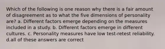 Which of the following is one reason why there is a fair amount of disagreement as to what the five dimensions of personality are? a. Different factors emerge depending on the measures included in a study. b. Different factors emerge in different cultures. c. Personality measures have low test-retest reliability. d.all of these answers are correct