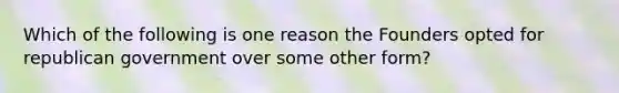 Which of the following is one reason the Founders opted for republican government over some other form?