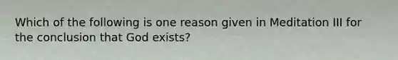 Which of the following is one reason given in Meditation III for the conclusion that God exists?