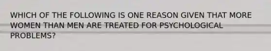 WHICH OF THE FOLLOWING IS ONE REASON GIVEN THAT MORE WOMEN THAN MEN ARE TREATED FOR PSYCHOLOGICAL PROBLEMS?