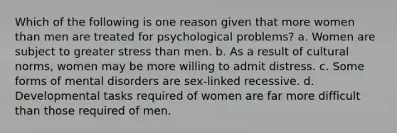 Which of the following is one reason given that more women than men are treated for psychological problems? a. Women are subject to greater stress than men. b. As a result of cultural norms, women may be more willing to admit distress. c. Some forms of mental disorders are sex-linked recessive. d. Developmental tasks required of women are far more difficult than those required of men.