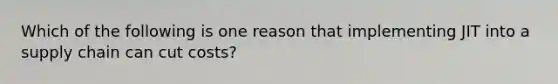 Which of the following is one reason that implementing JIT into a supply chain can cut costs?