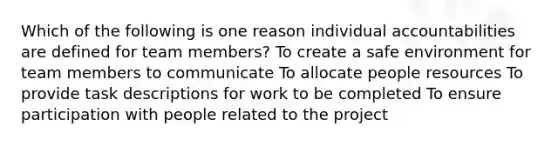 Which of the following is one reason individual accountabilities are defined for team members? To create a safe environment for team members to communicate To allocate people resources To provide task descriptions for work to be completed To ensure participation with people related to the project