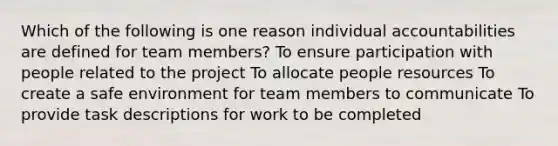 Which of the following is one reason individual accountabilities are defined for team members? To ensure participation with people related to the project To allocate people resources To create a safe environment for team members to communicate To provide task descriptions for work to be completed