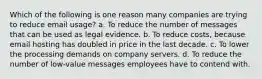 Which of the following is one reason many companies are trying to reduce email usage? a. To reduce the number of messages that can be used as legal evidence. b. To reduce costs, because email hosting has doubled in price in the last decade. c. To lower the processing demands on company servers. d. To reduce the number of low-value messages employees have to contend with.