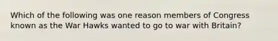 Which of the following was one reason members of Congress known as the War Hawks wanted to go to war with Britain?
