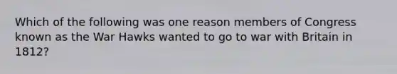 Which of the following was one reason members of Congress known as the War Hawks wanted to go to war with Britain in 1812?