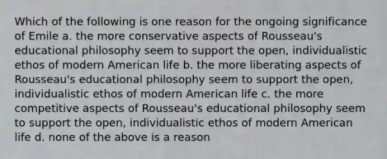 Which of the following is one reason for the ongoing significance of Emile a. the more conservative aspects of Rousseau's educational philosophy seem to support the open, individualistic ethos of modern American life b. the more liberating aspects of Rousseau's educational philosophy seem to support the open, individualistic ethos of modern American life c. the more competitive aspects of Rousseau's educational philosophy seem to support the open, individualistic ethos of modern American life d. none of the above is a reason