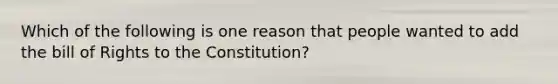 Which of the following is one reason that people wanted to add the bill of Rights to the Constitution?