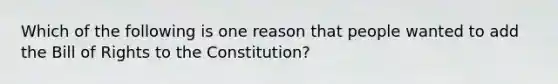 Which of the following is one reason that people wanted to add the Bill of Rights to the Constitution?