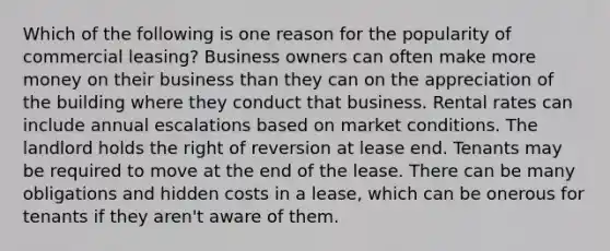 Which of the following is one reason for the popularity of commercial leasing? Business owners can often make more money on their business than they can on the appreciation of the building where they conduct that business. Rental rates can include annual escalations based on market conditions. The landlord holds the right of reversion at lease end. Tenants may be required to move at the end of the lease. There can be many obligations and hidden costs in a lease, which can be onerous for tenants if they aren't aware of them.