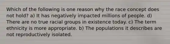 Which of the following is one reason why the race concept does not hold? a) It has negatively impacted millions of people. d) There are no true racial groups in existence today. c) The term ethnicity is more appropriate. b) The populations it describes are not reproductively isolated.