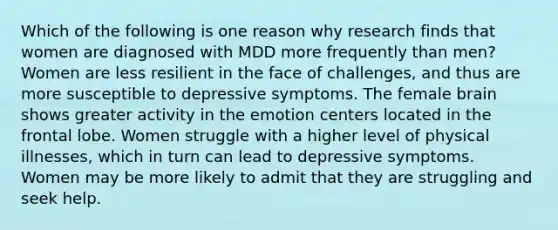 Which of the following is one reason why research finds that women are diagnosed with MDD more frequently than men? Women are less resilient in the face of challenges, and thus are more susceptible to depressive symptoms. The female brain shows greater activity in the emotion centers located in the frontal lobe. Women struggle with a higher level of physical illnesses, which in turn can lead to depressive symptoms. Women may be more likely to admit that they are struggling and seek help.