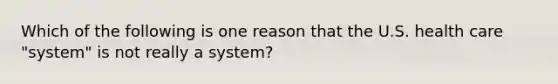 Which of the following is one reason that the U.S. health care "system" is not really a system?