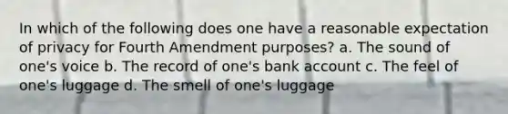 In which of the following does one have a reasonable expectation of privacy for Fourth Amendment purposes? a. The sound of one's voice b. The record of one's bank account c. The feel of one's luggage d. The smell of one's luggage