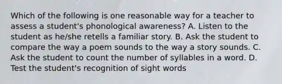 Which of the following is one reasonable way for a teacher to assess a student's phonological awareness? A. Listen to the student as he/she retells a familiar story. B. Ask the student to compare the way a poem sounds to the way a story sounds. C. Ask the student to count the number of syllables in a word. D. Test the student's recognition of sight words