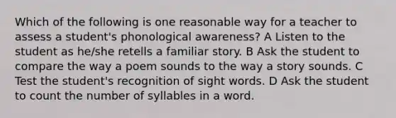 Which of the following is one reasonable way for a teacher to assess a student's phonological awareness? A Listen to the student as he/she retells a familiar story. B Ask the student to compare the way a poem sounds to the way a story sounds. C Test the student's recognition of sight words. D Ask the student to count the number of syllables in a word.