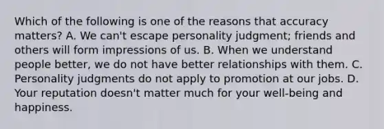 Which of the following is one of the reasons that accuracy matters? A. We can't escape personality judgment; friends and others will form impressions of us. B. When we understand people better, we do not have better relationships with them. C. Personality judgments do not apply to promotion at our jobs. D. Your reputation doesn't matter much for your well-being and happiness.