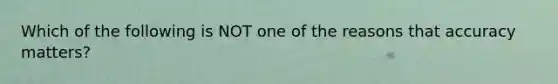 Which of the following is NOT one of the reasons that accuracy matters?