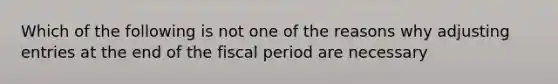 Which of the following is not one of the reasons why adjusting entries at the end of the fiscal period are necessary