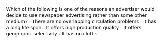 Which of the following is one of the reasons an advertiser would decide to use newspaper advertising rather than some other medium? - There are no overlapping circulation problems - It has a long life span - It offers high production quality - It offers geographic selectivity - It has no clutter