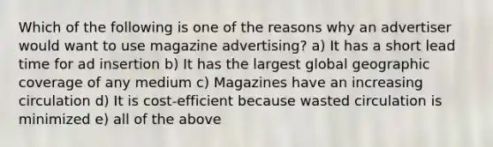 Which of the following is one of the reasons why an advertiser would want to use magazine advertising? a) It has a short lead time for ad insertion b) It has the largest global geographic coverage of any medium c) Magazines have an increasing circulation d) It is cost-efficient because wasted circulation is minimized e) all of the above